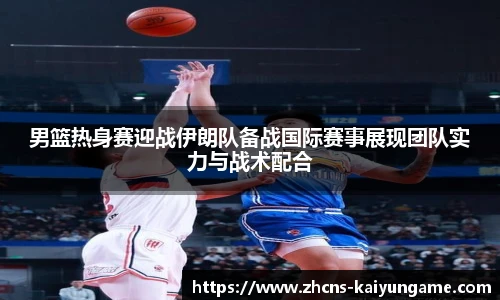 男篮热身赛迎战伊朗队备战国际赛事展现团队实力与战术配合